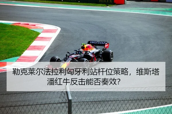 勒克莱尔法拉利匈牙利站杆位策略，维斯塔潘红牛反击能否奏效？